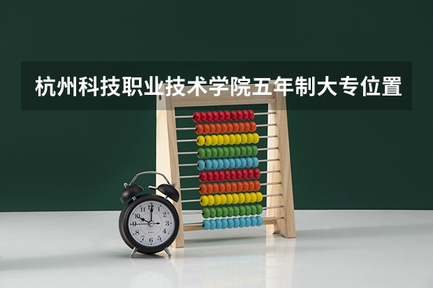 杭州科技职业技术学院五年制大专位置在哪 杭州科技职业技术学院五年制大专情况怎么样