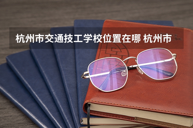杭州市交通技工学校位置在哪 杭州市交通技工学校情况怎么样