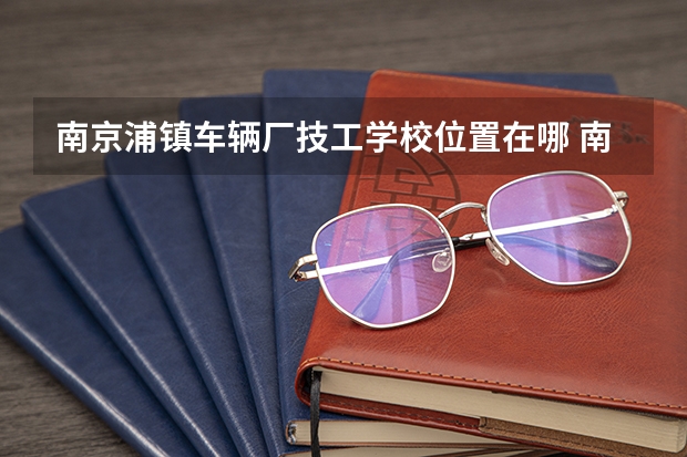 南京浦镇车辆厂技工学校位置在哪 南京浦镇车辆厂技工学校情况怎么样