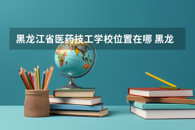 黑龙江省医药技工学校位置在哪 黑龙江省医药技工学校情况怎么样