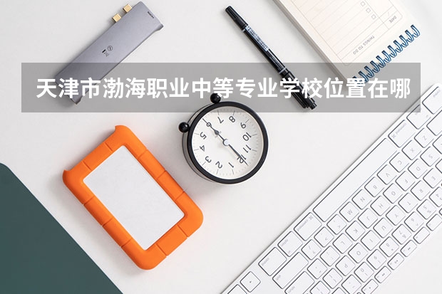 天津市渤海职业中等专业学校位置在哪 天津市渤海职业中等专业学校情况怎么样