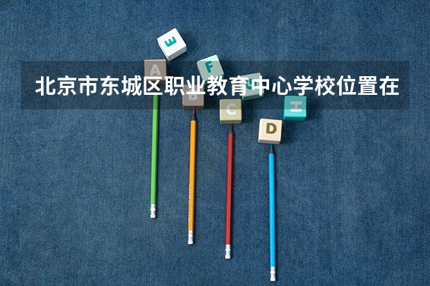 北京市东城区职业教育中心学校位置在哪 北京市东城区职业教育中心学校情况怎么样