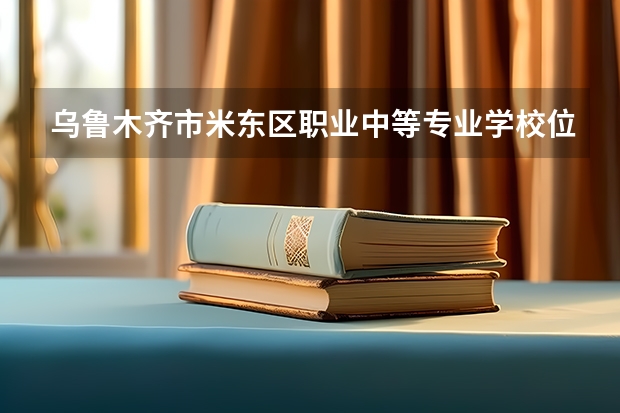 乌鲁木齐市米东区职业中等专业学校位置在哪 乌鲁木齐市米东区职业中等专业学校情况怎么样