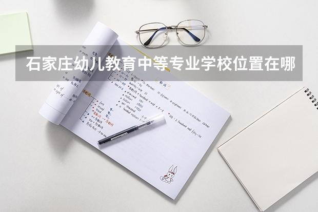 石家庄幼儿教育中等专业学校位置在哪 石家庄幼儿教育中等专业学校情况怎么样