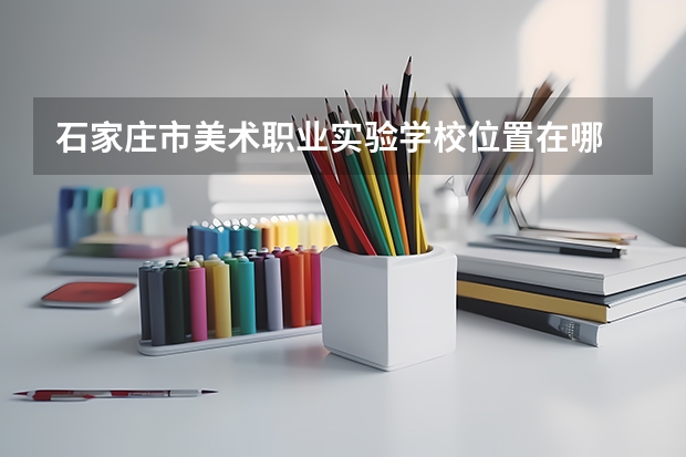 石家庄市美术职业实验学校位置在哪 石家庄市美术职业实验学校情况怎么样