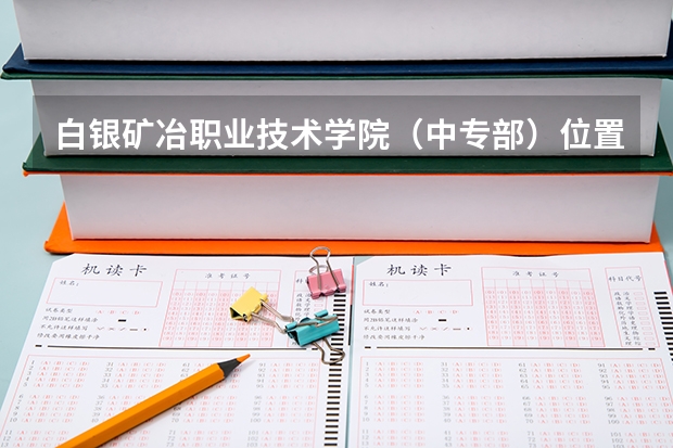 白银矿冶职业技术学院（中专部）位置在哪 白银矿冶职业技术学院（中专部）情况怎么样