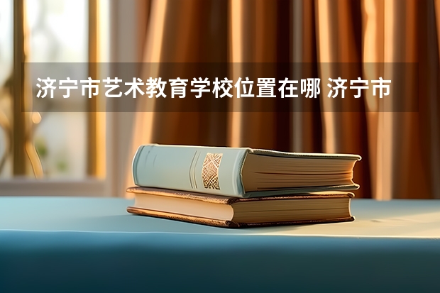济宁市艺术教育学校位置在哪 济宁市艺术教育学校情况怎么样