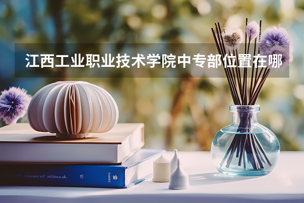 江西工业职业技术学院中专部位置在哪 江西工业职业技术学院中专部情况怎么样
