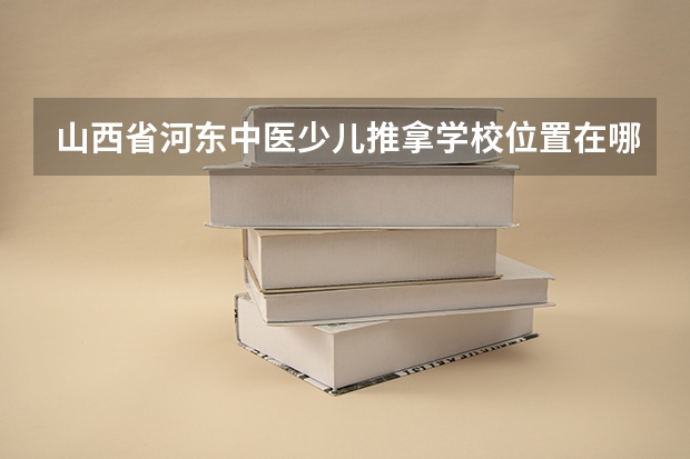 山西省河东中医少儿推拿学校位置在哪 山西省河东中医少儿推拿学校情况怎么样