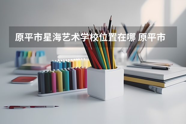 原平市星海艺术学校位置在哪 原平市星海艺术学校情况怎么样