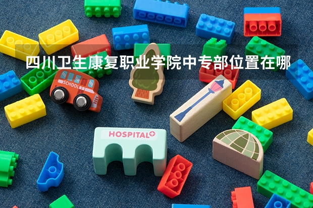 四川卫生康复职业学院中专部位置在哪 四川卫生康复职业学院中专部情况怎么样