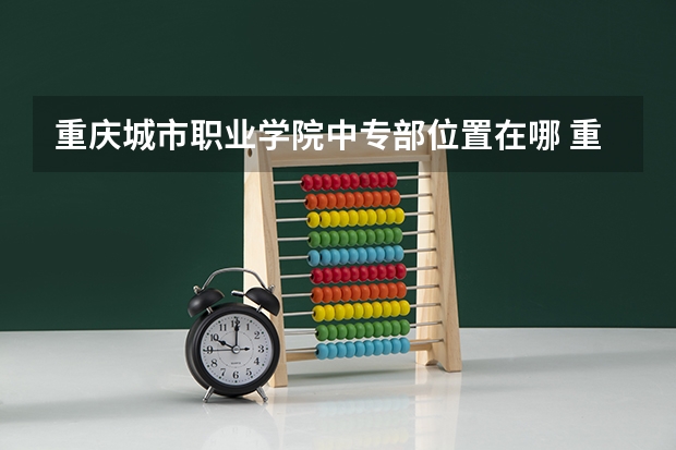 重庆城市职业学院中专部位置在哪 重庆城市职业学院中专部情况怎么样