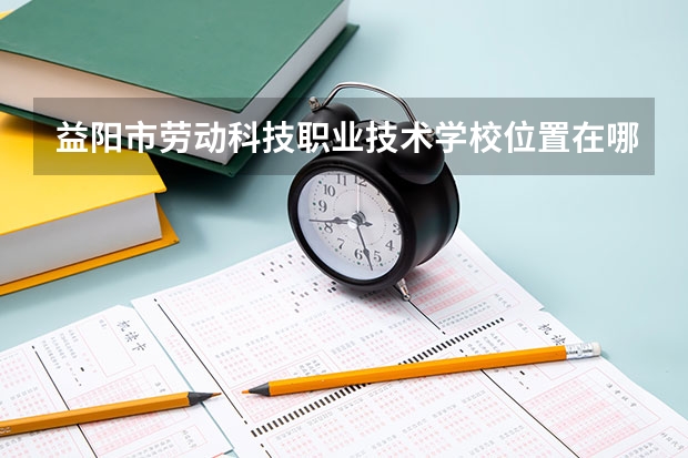 益阳市劳动科技职业技术学校位置在哪 益阳市劳动科技职业技术学校情况怎么样