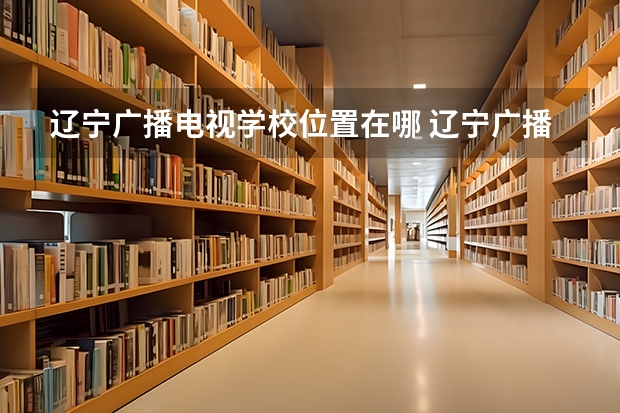 辽宁广播电视学校位置在哪 辽宁广播电视学校情况怎么样