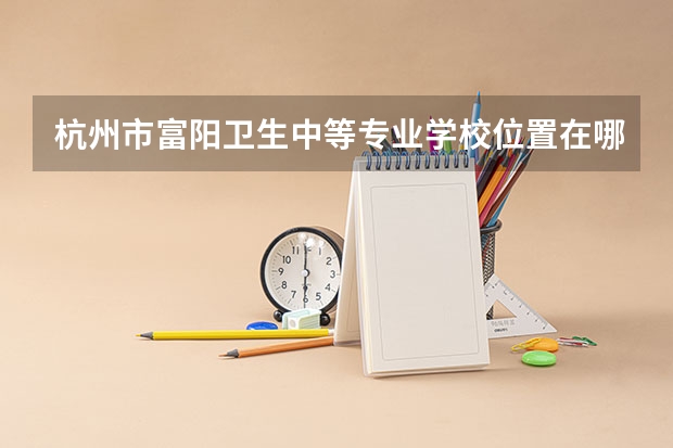 杭州市富阳卫生中等专业学校位置在哪 杭州市富阳卫生中等专业学校情况怎么样