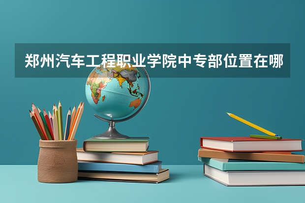 郑州汽车工程职业学院中专部位置在哪 郑州汽车工程职业学院中专部情况怎么样