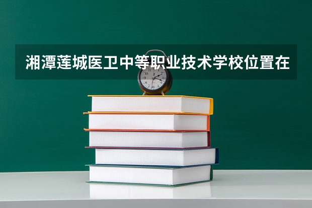 湘潭莲城医卫中等职业技术学校位置在哪 湘潭莲城医卫中等职业技术学校情况怎么样