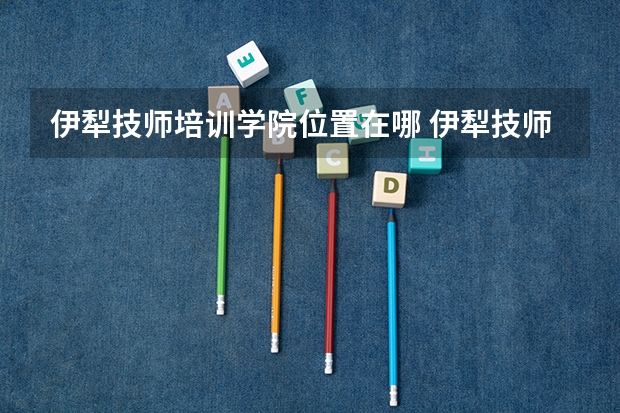 伊犁技师培训学院位置在哪 伊犁技师培训学院情况怎么样