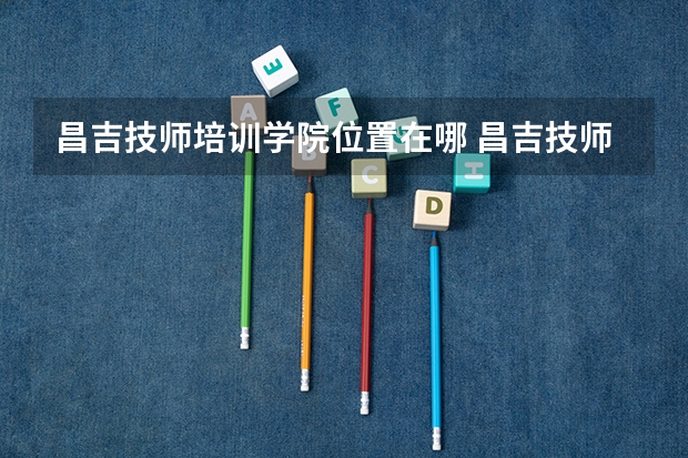 昌吉技师培训学院位置在哪 昌吉技师培训学院情况怎么样