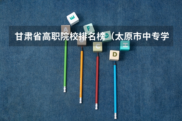 甘肃省高职院校排名榜（太原市中专学校排名榜（太原市职业高中学校排名)）