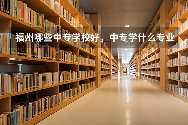 福州哪些中专学校好,中专学什么专业好?有前途,就业快的????大神们帮帮忙