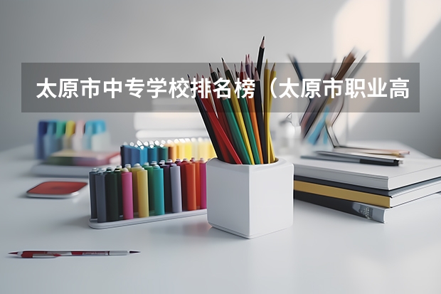 太原市中专学校排名榜（太原市职业高中学校排名)（2024年长治中考300分左右可以上的技校）