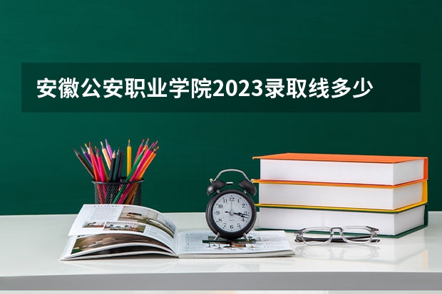 安徽公安职业学院2023录取线多少