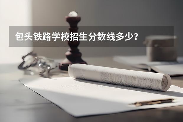 包头铁路学校招生分数线多少？