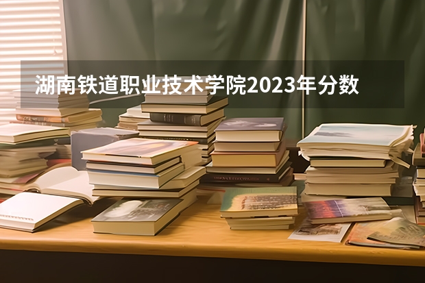 湖南铁道职业技术学院2023年分数线是多少