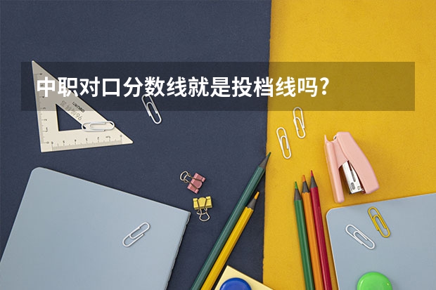 中职对口分数线就是投档线吗?