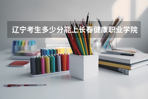 辽宁考生多少分能上长春健康职业学院