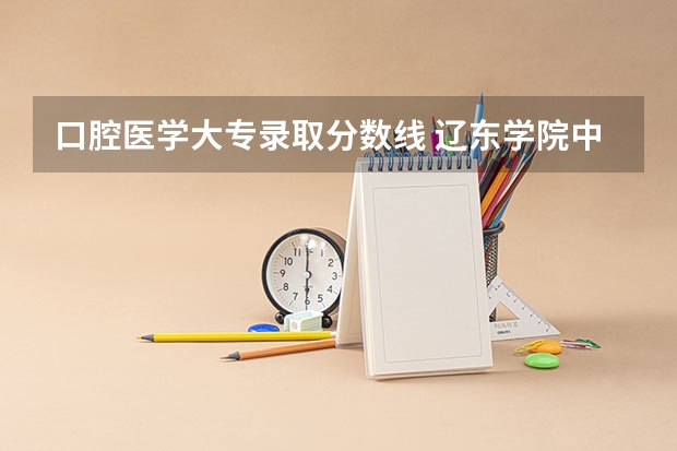 口腔医学大专录取分数线 辽东学院中外合作办学分数线