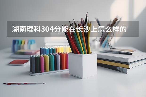 湖南理科304分能在长沙上怎么样的专科学校啊?