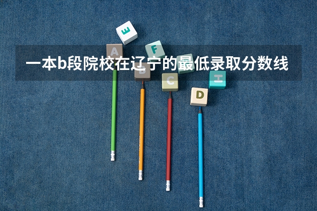 一本b段院校在辽宁的最低录取分数线 江西省教资中职面试是去南昌嘛