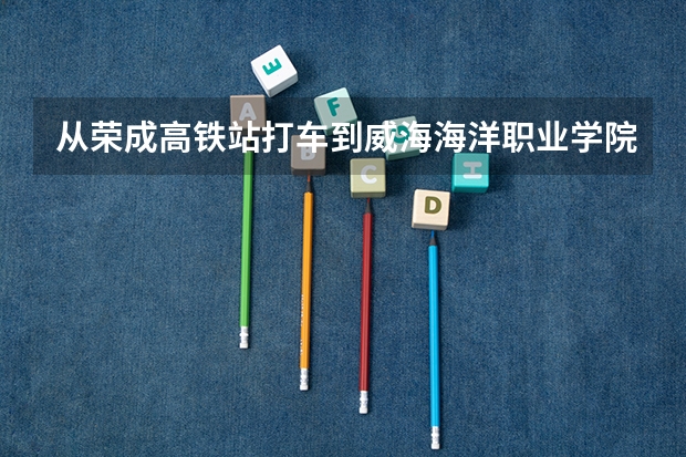 从荣成高铁站打车到威海海洋职业学院多少钱?