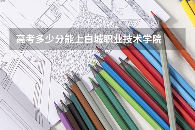 高考多少分能上白城职业技术学院