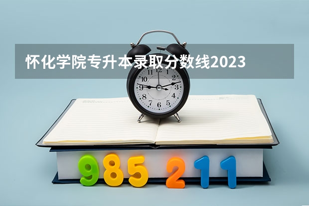怀化学院专升本录取分数线2023 怀化学院分数线