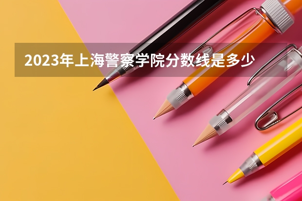 2023年上海警察学院分数线是多少？