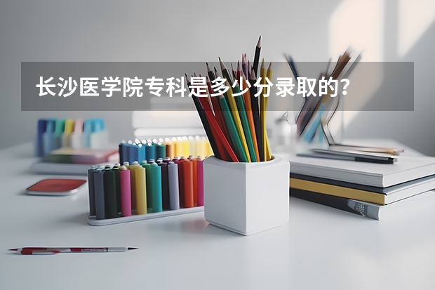 长沙医学院专科是多少分录取的？