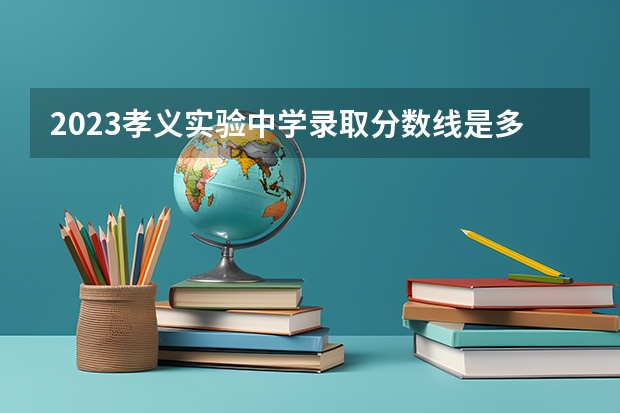 2023孝义实验中学录取分数线是多少？