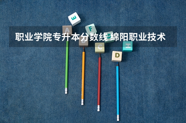 职业学院专升本分数线 绵阳职业技术学院专升本调剂分数线