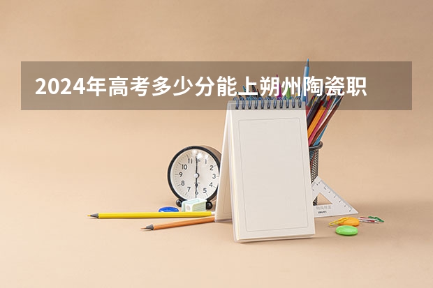 2024年高考多少分能上朔州陶瓷职业技术学院
