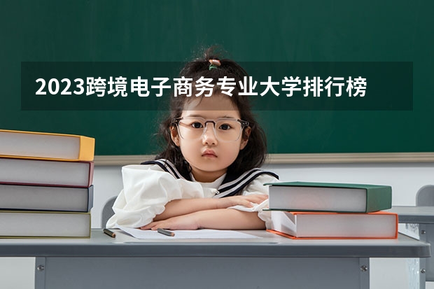 2023跨境电子商务专业大学排行榜 电子商务类专业大学排名最新消息