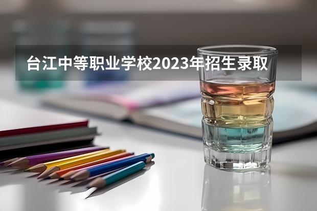 台江中等职业学校2023年招生录取分数线