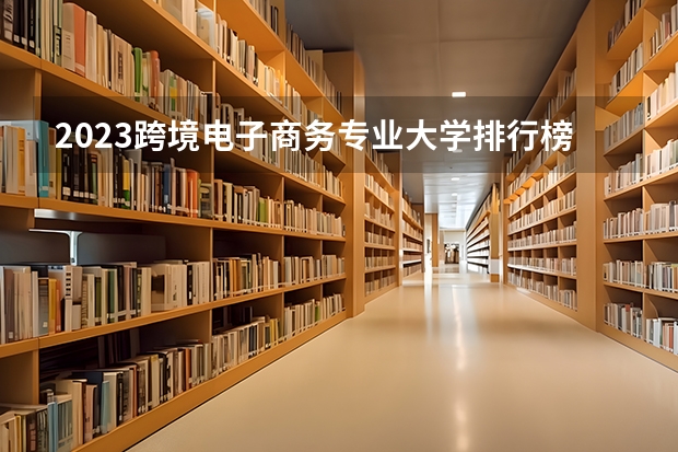 2023跨境电子商务专业大学排行榜 好不好就业