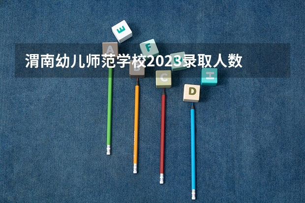 渭南幼儿师范学校2023录取人数 渭南幼儿师范学校录取分数线