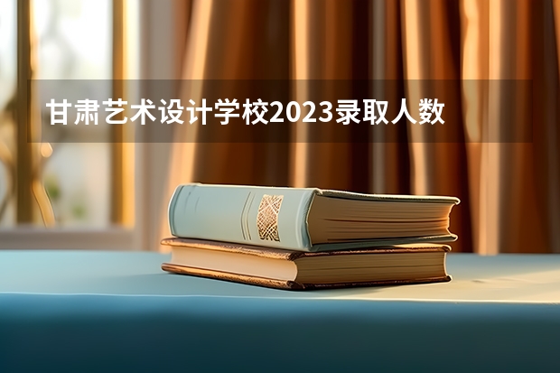 甘肃艺术设计学校2023录取人数 甘肃艺术设计学校录取分数线