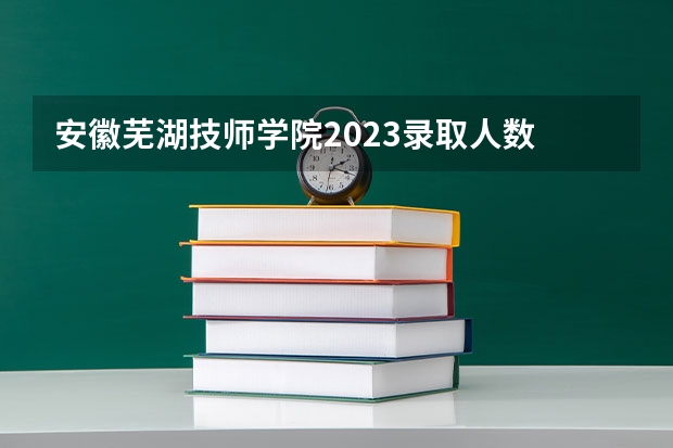 安徽芜湖技师学院2023录取人数 安徽芜湖技师学院录取分数线