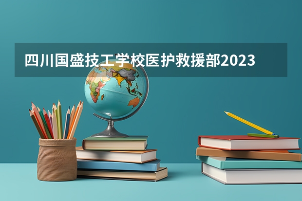 四川国盛技工学校医护救援部2023录取人数 四川国盛技工学校医护救援部录取分数线