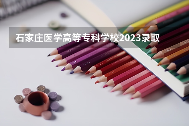 石家庄医学高等专科学校2023录取人数 石家庄医学高等专科学校录取分数线